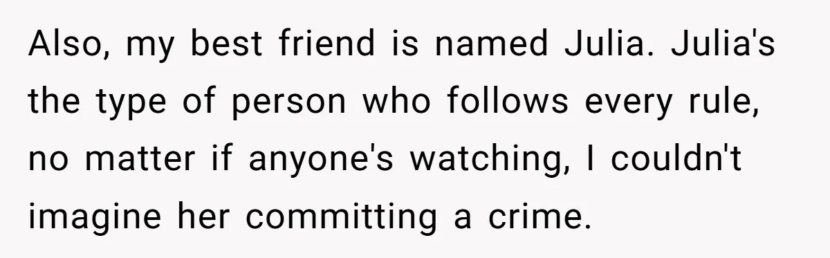 Also, my best friend is named Julia. Julia's the type of person who follows every rule, no matter if anyone's watching, I couldn't imagine her committing a crime.