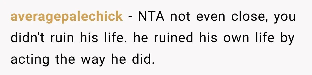 averagepalechick − NTA not even close, you didn't ruin his life. he ruined his own life by acting the way he did.