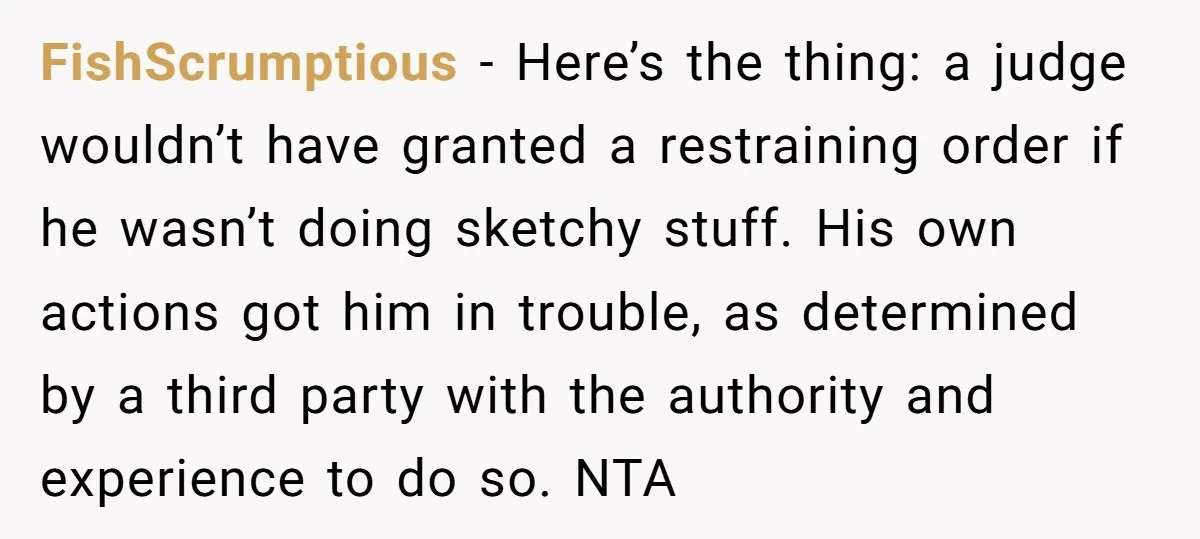 FishScrumptious − Here’s the thing: a judge wouldn’t have granted a restraining order if he wasn’t doing sketchy stuff. His own actions got him in trouble, as determined by a...