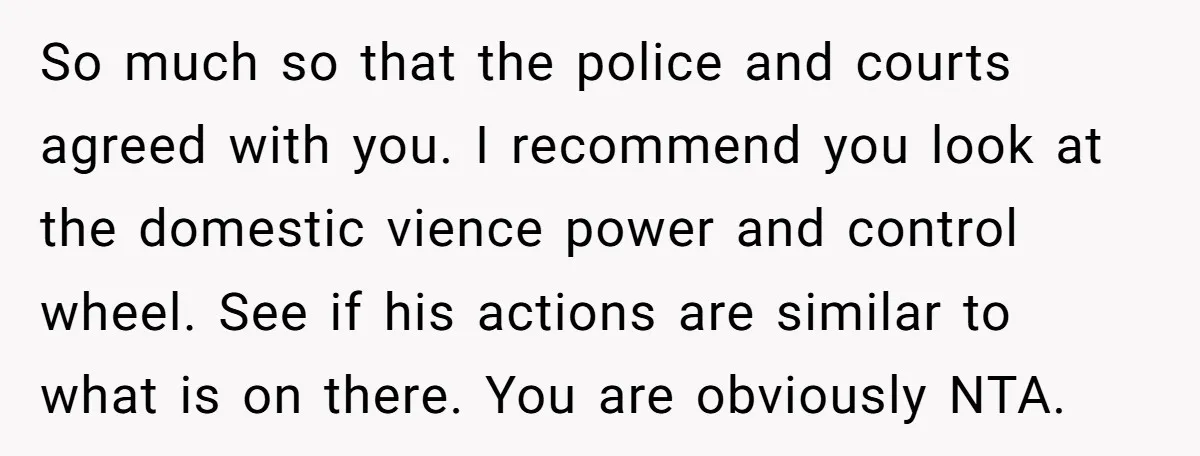 So much so that the police and courts agreed with you. I recommend you look at the domestic vience power and control wheel. See if his actions are similar to...