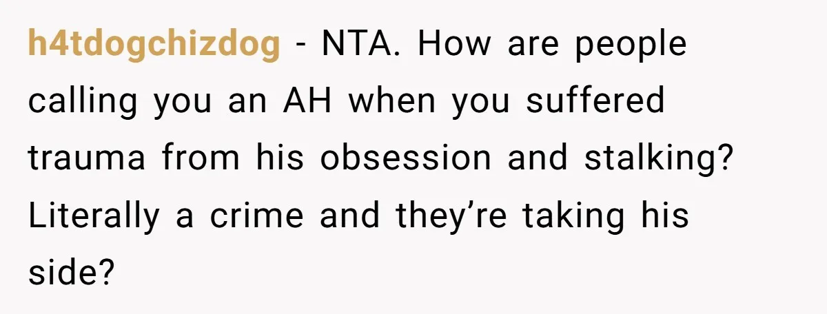 h4tdogchizdog − NTA. How are people calling you an AH when you suffered trauma from his obsession and stalking? Literally a crime and they’re taking his side?