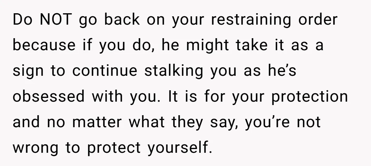 Do NOT go back on your restraining order because if you do, he might take it as a sign to continue stalking you as he’s obsessed with you. It is...