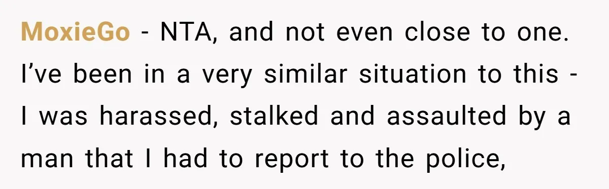 MoxieGo − NTA, and not even close to one. I’ve been in a very similar situation to this - I was harassed, stalked and assaulted by a man that I...
