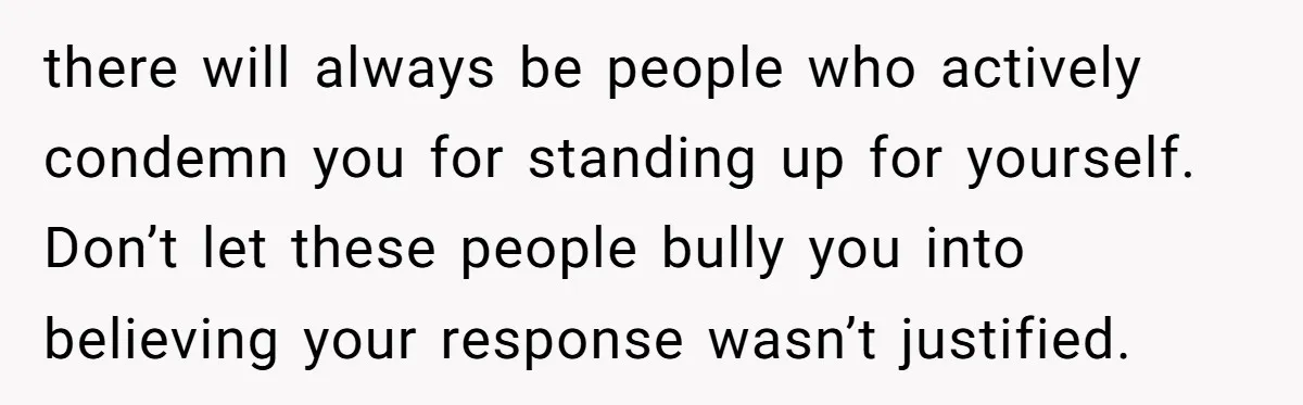 there will always be people who actively condemn you for standing up for yourself. Don’t let these people bully you into believing your response wasn’t justified.
