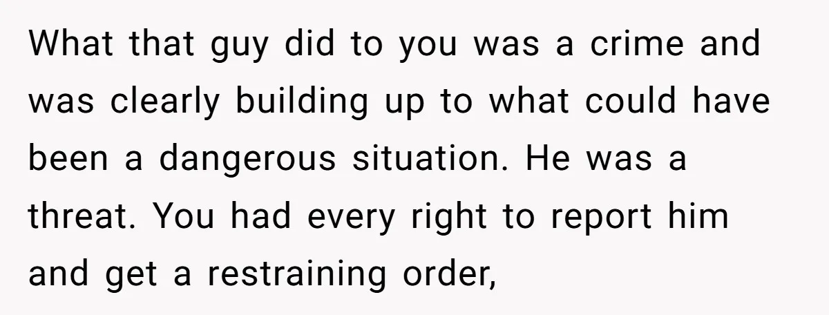 What that guy did to you was a crime and was clearly building up to what could have been a dangerous situation. He was a threat. You had every right...