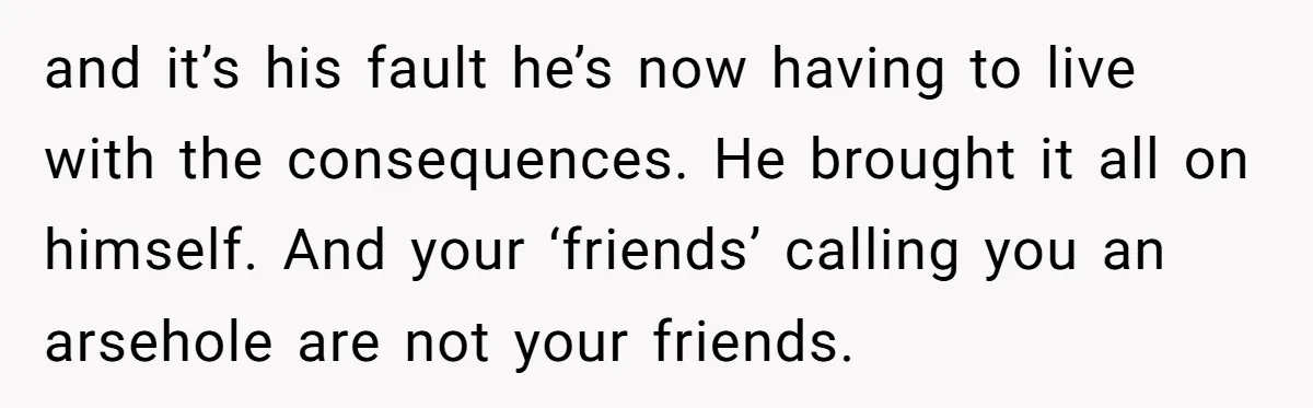 and it’s his fault he’s now having to live with the consequences. He brought it all on himself. And your ‘friends’ calling you an arsehole are not your friends.