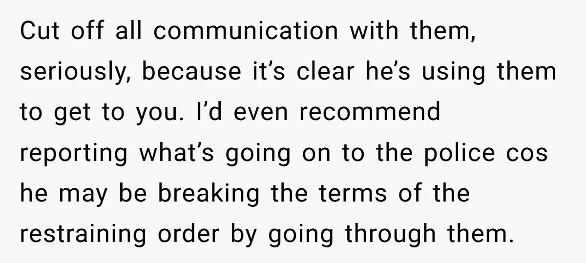 Cut off all communication with them, seriously, because it’s clear he’s using them to get to you. I’d even recommend reporting what’s going on to the police cos he may...
