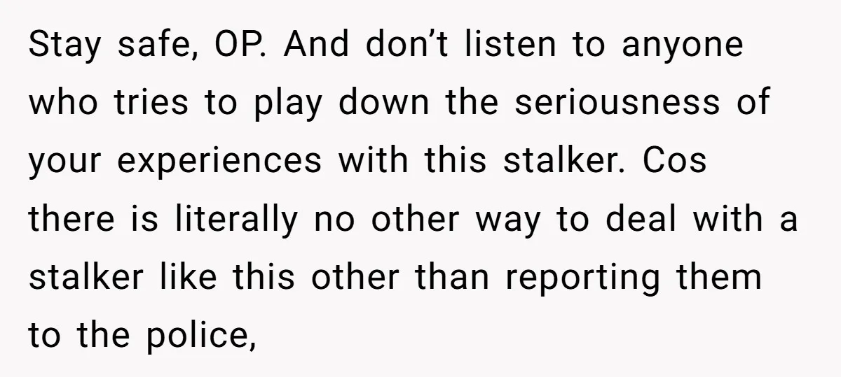 Stay safe, OP. And don’t listen to anyone who tries to play down the seriousness of your experiences with this stalker. Cos there is literally no other way to deal...