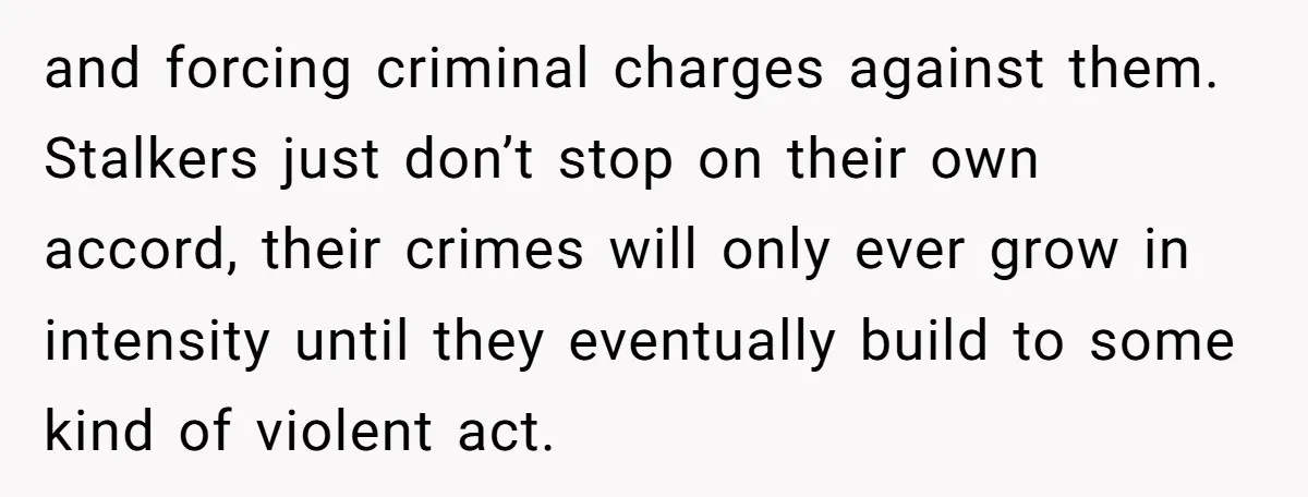 and forcing criminal charges against them. Stalkers just don’t stop on their own accord, their crimes will only ever grow in intensity until they eventually build to some kind of...
