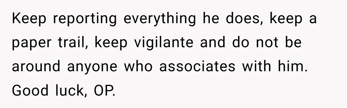 Keep reporting everything he does, keep a paper trail, keep vigilante and do not be around anyone who associates with him. Good luck, OP.