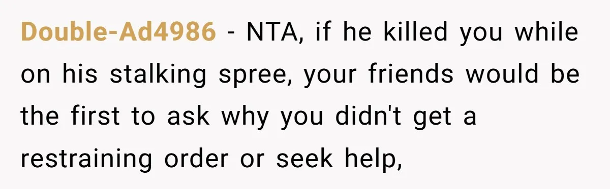Double-Ad4986 − NTA, if he killed you while on his stalking spree, your friends would be the first to ask why you didn't get a restraining order or seek help,