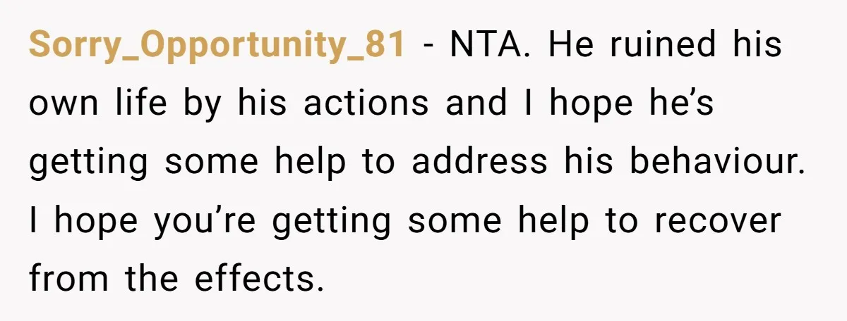 Sorry_Opportunity_81 − NTA. He ruined his own life by his actions and I hope he’s getting some help to address his behaviour. I hope you’re getting some help to recover...