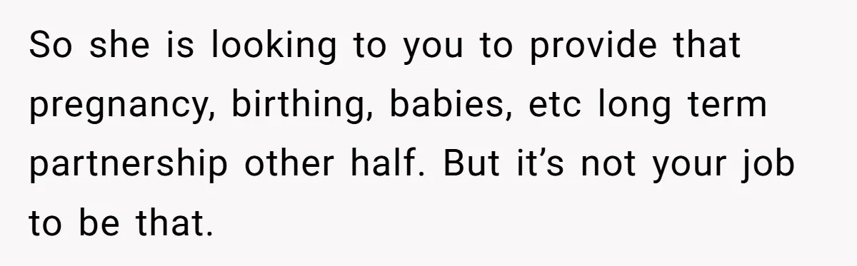 So she is looking to you to provide that pregnancy, birthing, babies, etc long term partnership other half. But it’s not your job to be that.