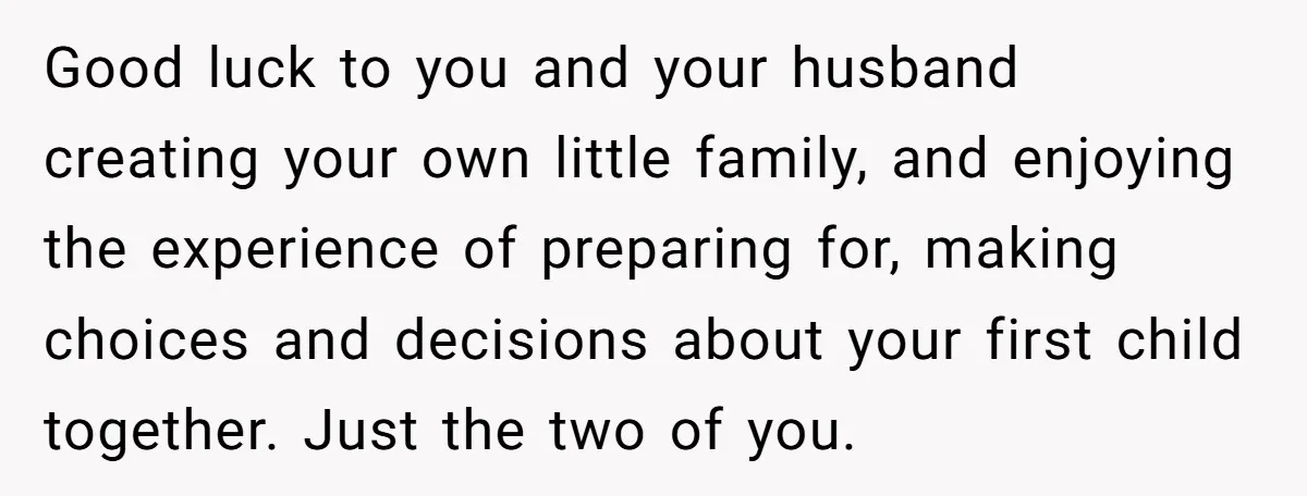 Good luck to you and your husband creating your own little family, and enjoying the experience of preparing for, making choices and decisions about your first child together. Just the...