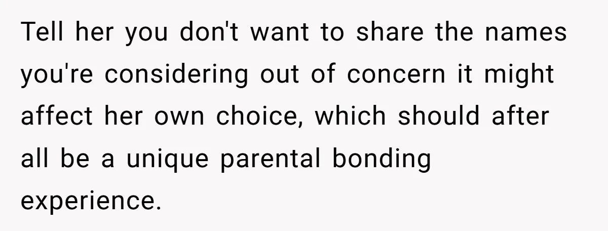 Tell her you don't want to share the names you're considering out of concern it might affect her own choice, which should after all be a unique parental bonding experience.