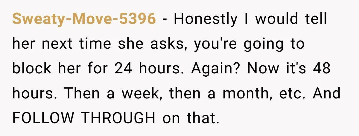 Sweaty-Move-5396 − Honestly I would tell her next time she asks, you're going to block her for 24 hours. Again? Now it's 48 hours. Then a week, then a month,...