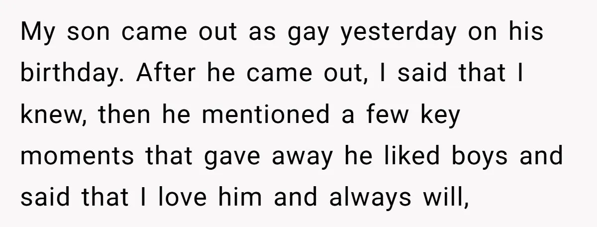 My son came out as gay yesterday on his birthday. After he came out, I said that I knew, then he mentioned a few key moments that gave away he...
