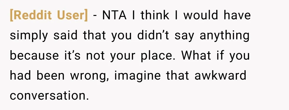 [Reddit User] − NTA I think I would have simply said that you didn’t say anything because it’s not your place. What if you had been wrong, imagine that awkward...