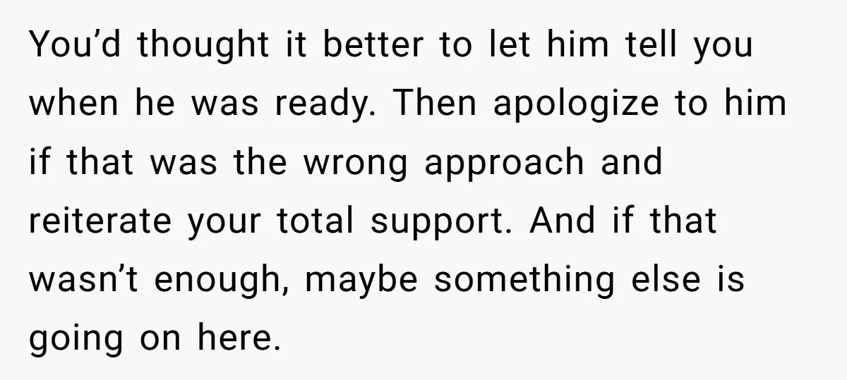 You’d thought it better to let him tell you when he was ready. Then apologize to him if that was the wrong approach and reiterate your total support. And if...