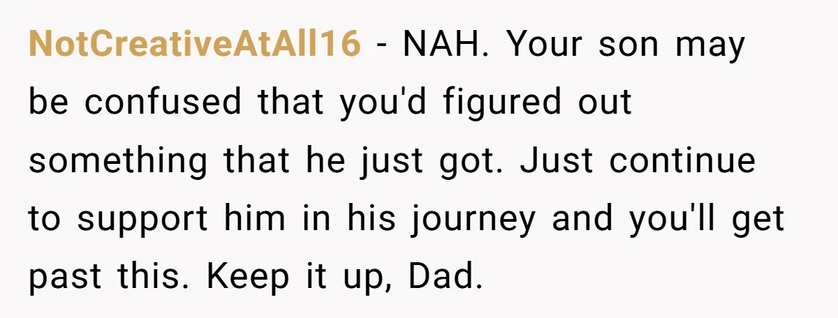 NotCreativeAtAll16 − NAH. Your son may be confused that you'd figured out something that he just got. Just continue to support him in his journey and you'll get past this....