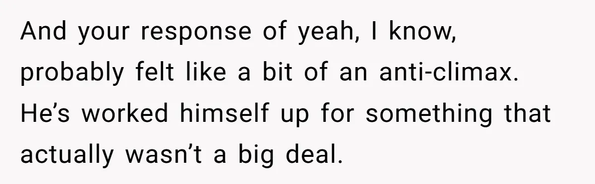 And your response of yeah, I know, probably felt like a bit of an anti-climax. He’s worked himself up for something that actually wasn’t a big deal.