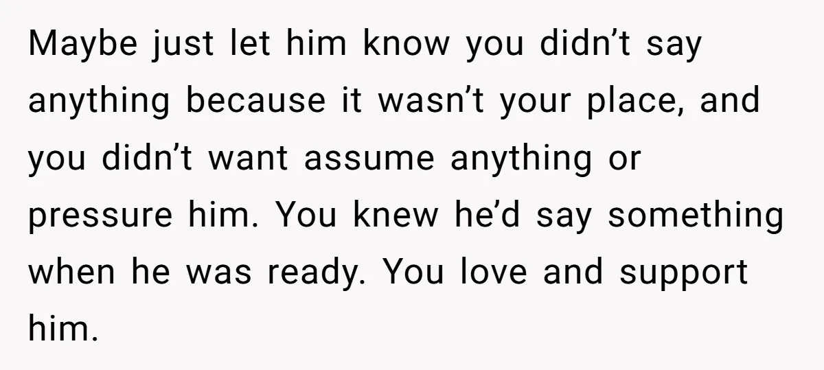 Maybe just let him know you didn’t say anything because it wasn’t your place, and you didn’t want assume anything or pressure him. You knew he’d say something when he...