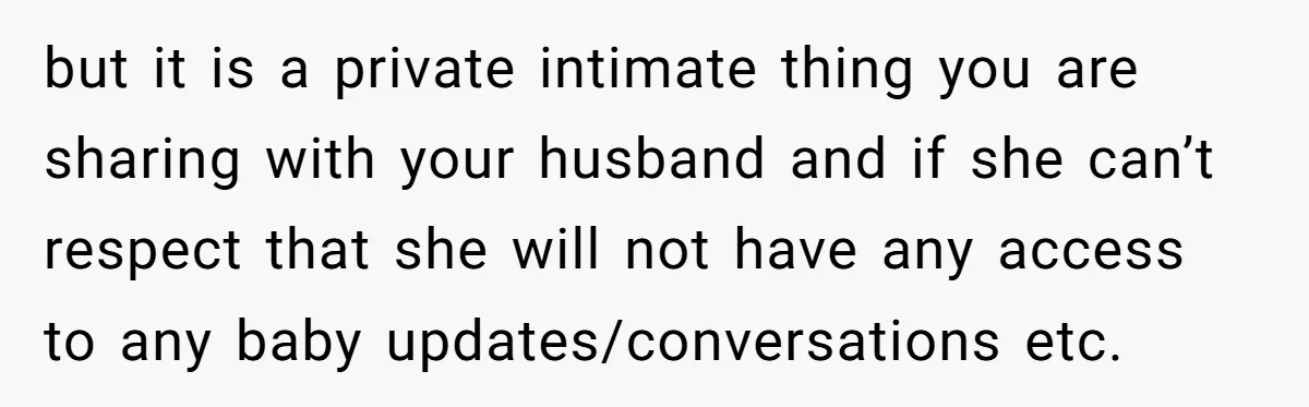 but it is a private intimate thing you are sharing with your husband and if she can’t respect that she will not have any access to any baby updates/conversations etc.