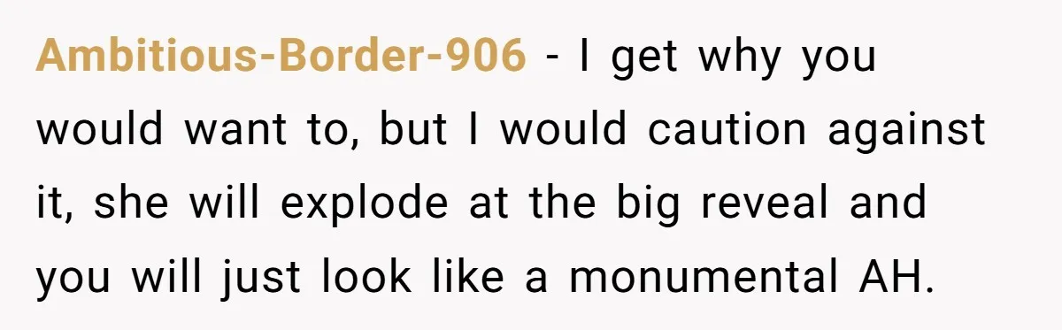 Ambitious-Border-906 − I get why you would want to, but I would caution against it, she will explode at the big reveal and you will just look like a monumental...