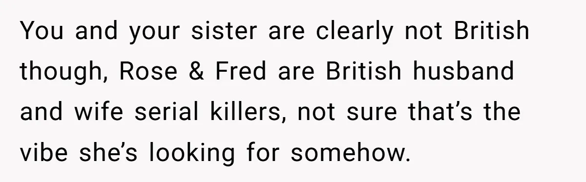 You and your sister are clearly not British though, Rose & Fred are British husband and wife serial killers, not sure that’s the vibe she’s looking for somehow.