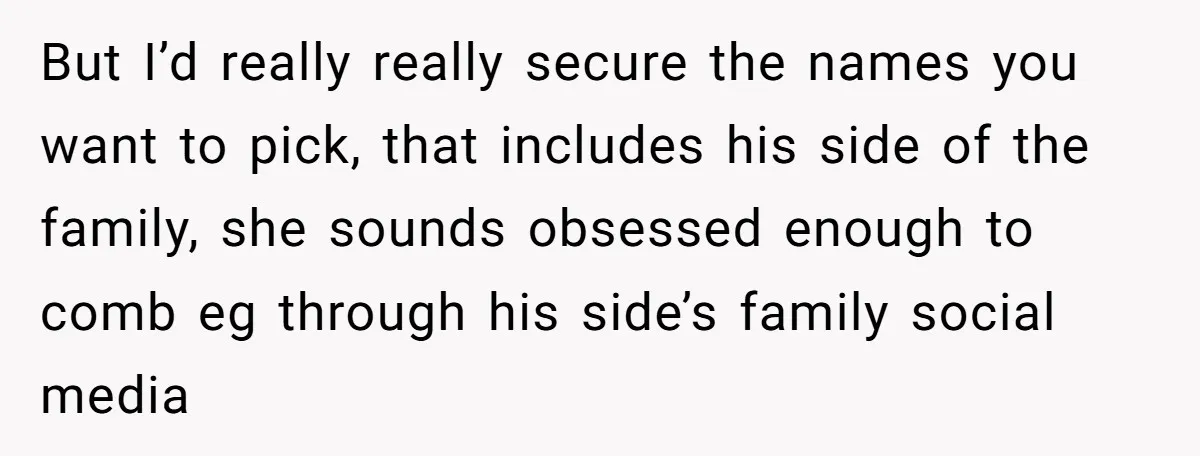 But I’d really really secure the names you want to pick, that includes his side of the family, she sounds obsessed enough to comb eg through his side’s family social...