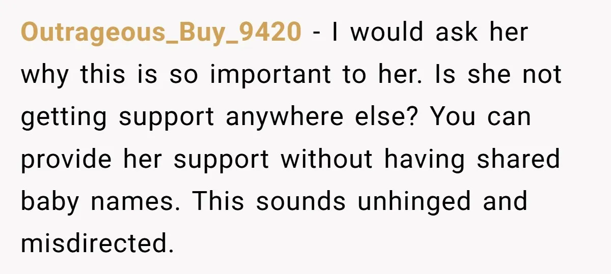 Outrageous_Buy_9420 − I would ask her why this is so important to her. Is she not getting support anywhere else? You can provide her support without having shared baby names....