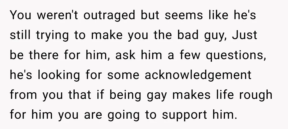 You weren't outraged but seems like he's still trying to make you the bad guy, Just be there for him, ask him a few questions, he's looking for some acknowledgement...