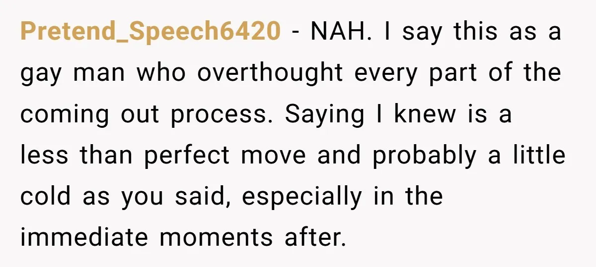 Pretend_Speech6420 − NAH. I say this as a gay man who overthought every part of the coming out process. Saying I knew is a less than perfect move and probably...