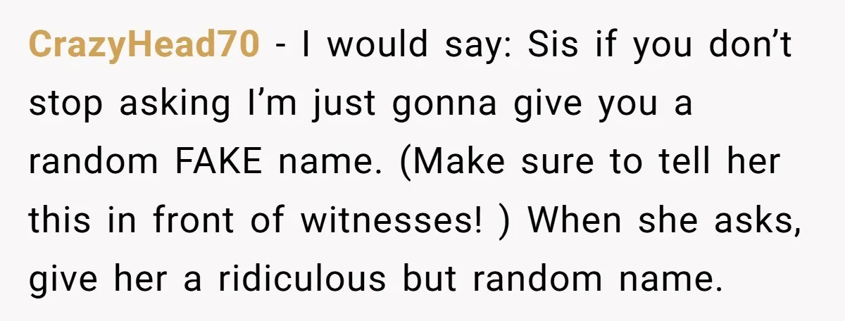 CrazyHead70 − I would say: Sis if you don’t stop asking I’m just gonna give you a random FAKE name. (Make sure to tell her this in front of witnesses!...
