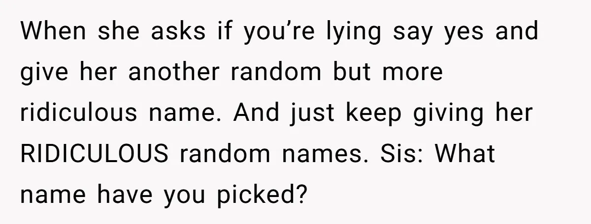 When she asks if you’re lying say yes and give her another random but more ridiculous name. And just keep giving her RIDICULOUS random names. Sis: What name have you...