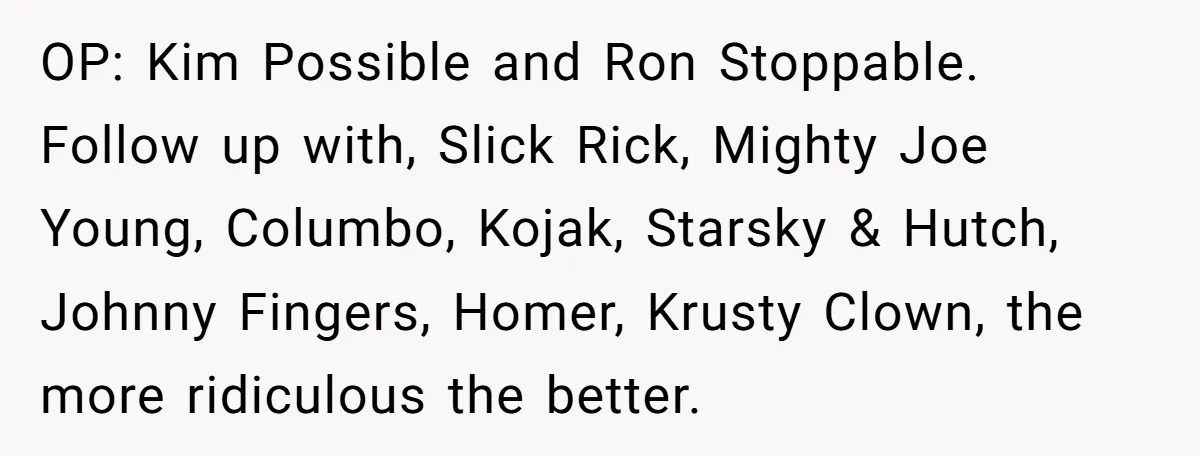 OP: Kim Possible and Ron Stoppable. Follow up with, Slick Rick, Mighty Joe Young, Columbo, Kojak, Starsky & Hutch, Johnny Fingers, Homer, Krusty Clown, the more ridiculous the better.
