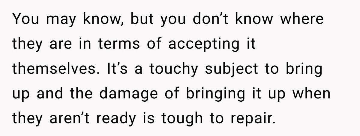 You may know, but you don’t know where they are in terms of accepting it themselves. It’s a touchy subject to bring up and the damage of bringing it up...