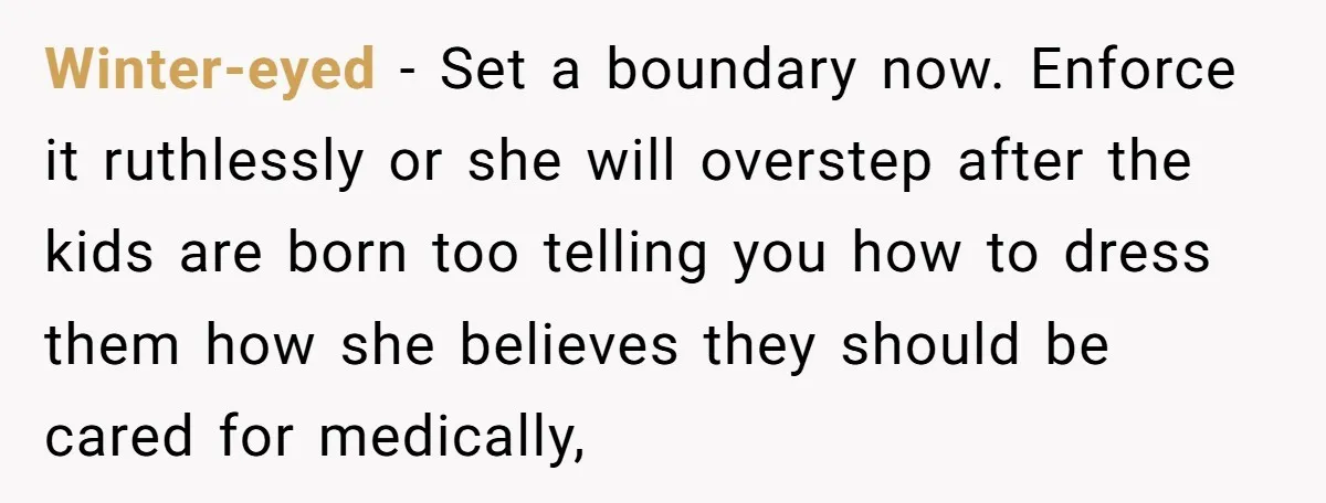 Winter-eyed − Set a boundary now. Enforce it ruthlessly or she will overstep after the kids are born too telling you how to dress them how she believes they should...