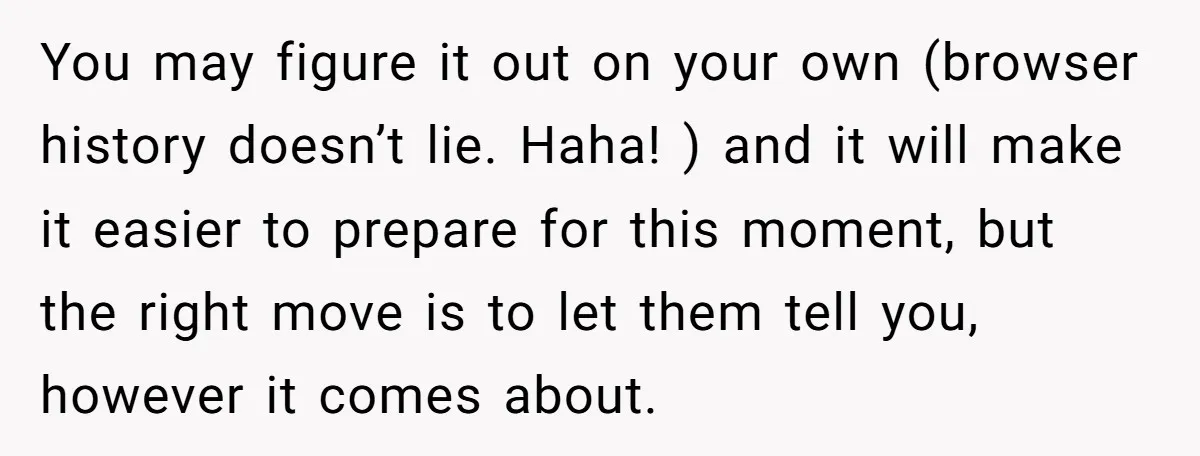 You may figure it out on your own (browser history doesn’t lie. Haha! ) and it will make it easier to prepare for this moment, but the right move is...