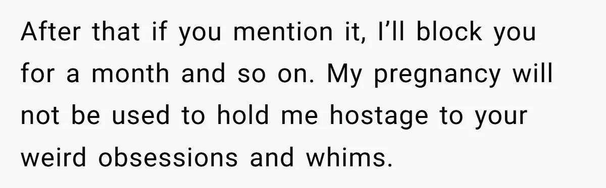 After that if you mention it, I’ll block you for a month and so on. My pregnancy will not be used to hold me hostage to your weird obsessions and...