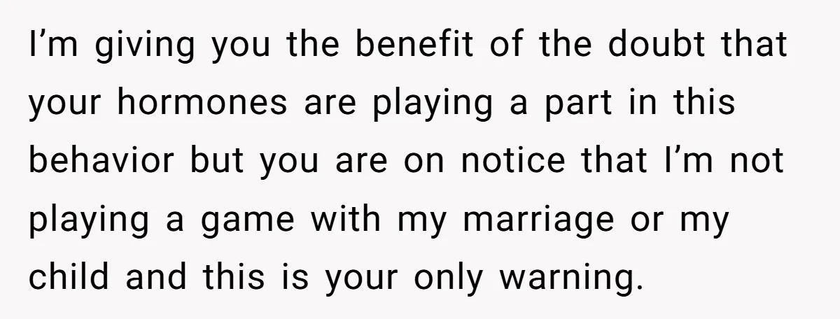 I’m giving you the benefit of the doubt that your hormones are playing a part in this behavior but you are on notice that I’m not playing a game with...