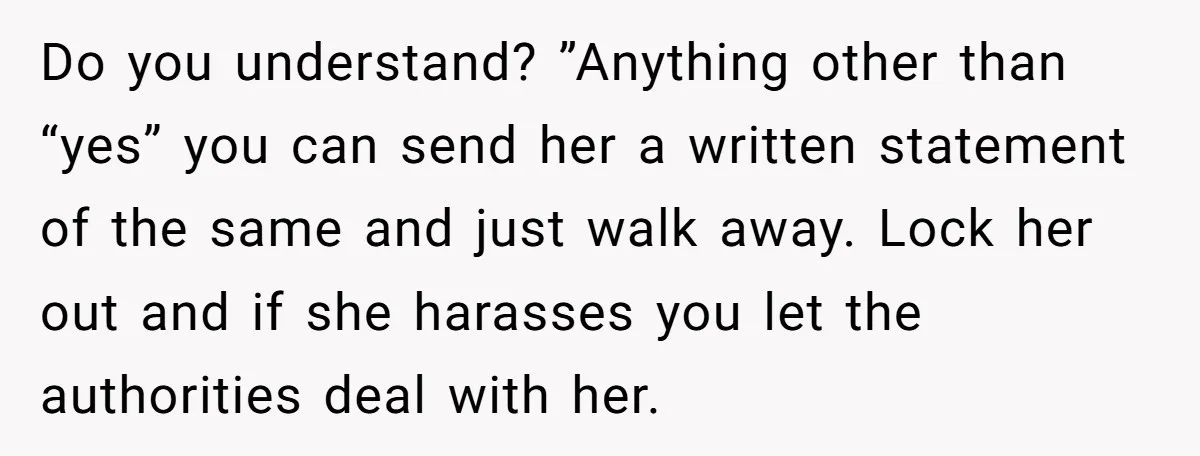 Do you understand? ”Anything other than “yes” you can send her a written statement of the same and just walk away. Lock her out and if she harasses you let...
