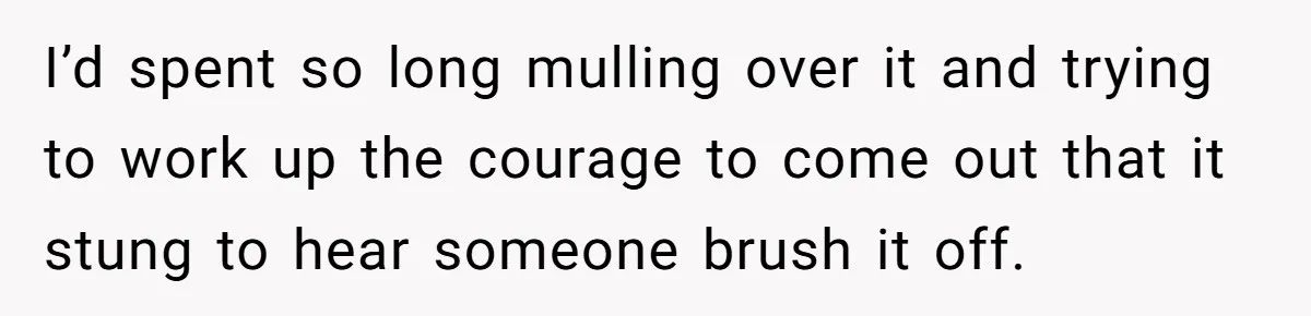 I’d spent so long mulling over it and trying to work up the courage to come out that it stung to hear someone brush it off.