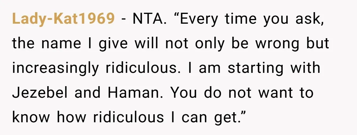 Lady-Kat1969 − NTA. “Every time you ask, the name I give will not only be wrong but increasingly ridiculous. I am starting with Jezebel and Haman. You do not want...