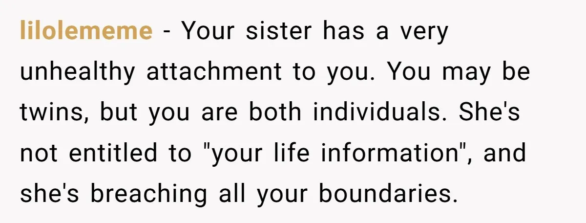 lilolememe − Your sister has a very unhealthy attachment to you. You may be twins, but you are both individuals. She's not entitled to "your life information", and she's breaching...