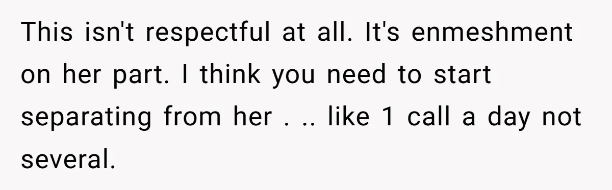 This isn't respectful at all. It's enmeshment on her part. I think you need to start separating from her . .. like 1 call a day not several.