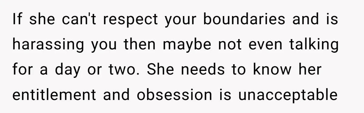 If she can't respect your boundaries and is harassing you then maybe not even talking for a day or two. She needs to know her entitlement and obsession is unacceptable