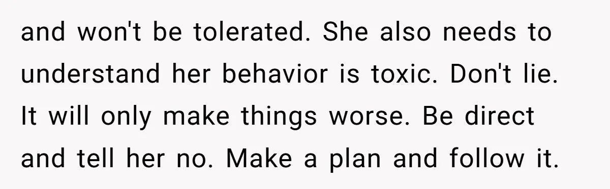 and won't be tolerated. She also needs to understand her behavior is toxic. Don't lie. It will only make things worse. Be direct and tell her no. Make a plan...
