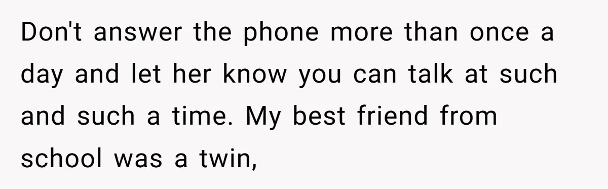 Don't answer the phone more than once a day and let her know you can talk at such and such a time. My best friend from school was a twin,