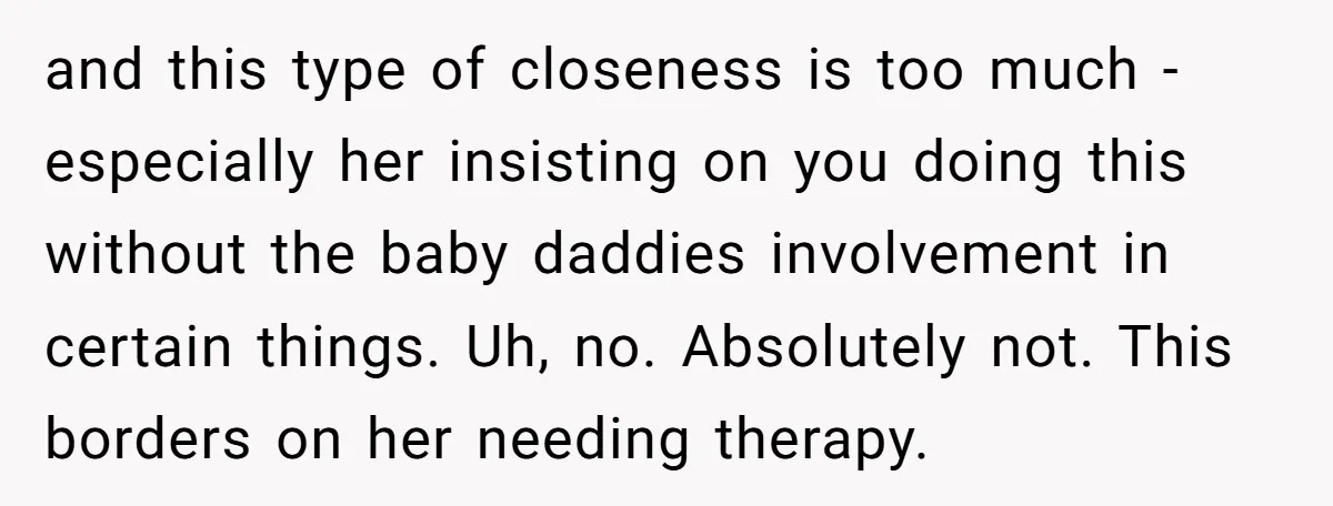 and this type of closeness is too much - especially her insisting on you doing this without the baby daddies involvement in certain things. Uh, no. Absolutely not. This borders...